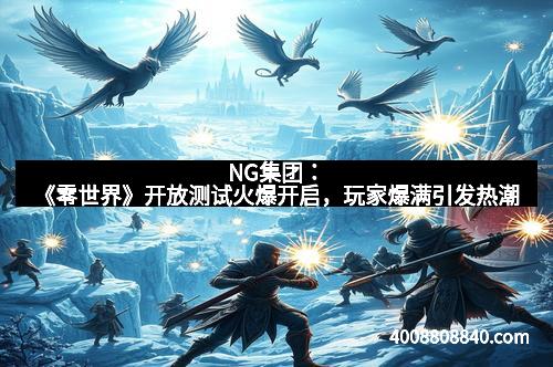 NG集团：《零世界》开放测试火爆开启，玩家爆满引发热潮